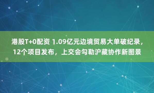 港股T+0配资 1.09亿元边境贸易大单破纪录，12个项目发布，上交会勾勒沪藏协作新图景