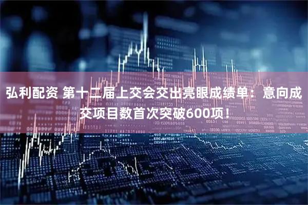 弘利配资 第十二届上交会交出亮眼成绩单：意向成交项目数首次突破600项！