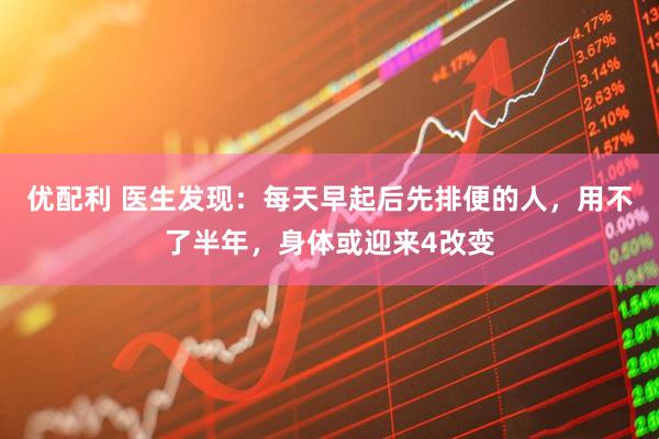 优配利 医生发现：每天早起后先排便的人，用不了半年，身体或迎来4改变