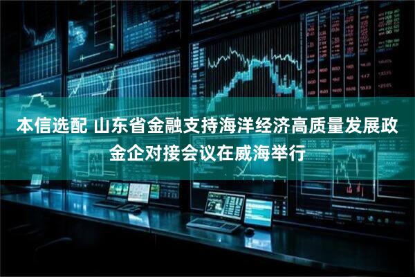 本信选配 山东省金融支持海洋经济高质量发展政金企对接会议在威海举行