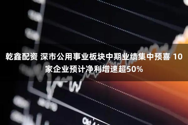 乾鑫配资 深市公用事业板块中期业绩集中预喜 10家企业预计净利增速超50%