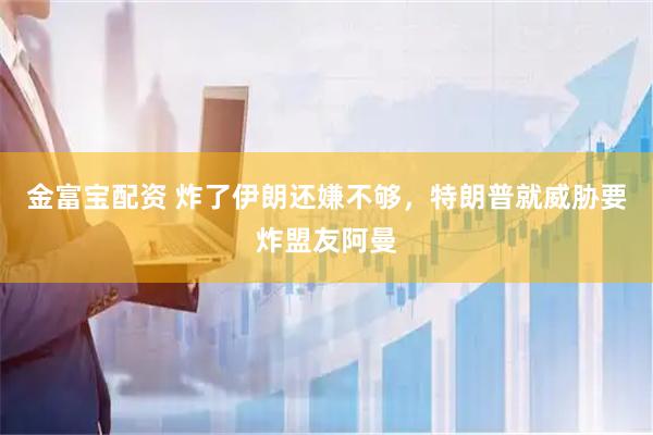 金富宝配资 炸了伊朗还嫌不够，特朗普就威胁要炸盟友阿曼