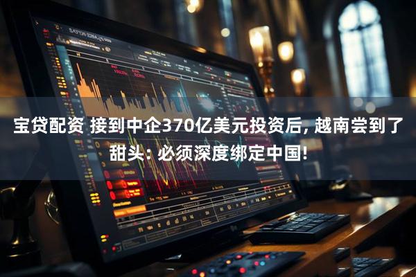 宝贷配资 接到中企370亿美元投资后, 越南尝到了甜头: 必须深度绑定中国!