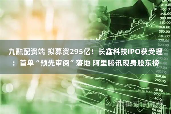 九融配资端 拟募资295亿！长鑫科技IPO获受理：首单“预先审阅”落地 阿里腾讯现身股东榜